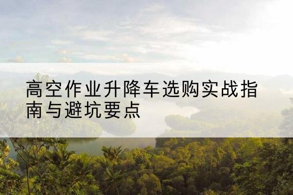 君山升降车怎么选-高空作业升降车选购实战指南与避坑要点