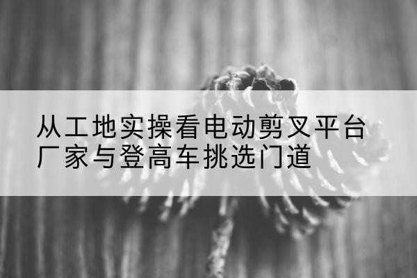 君山电动剪叉升降平台厂家-从工地实操看电动剪叉平台厂家与登高车挑选门道