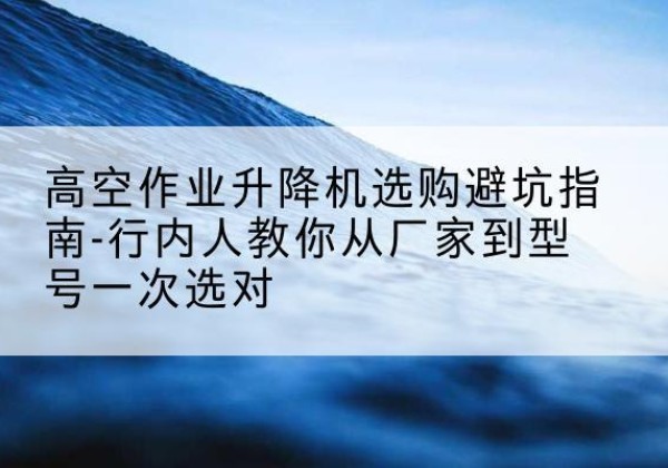 君山升降平台厂家-高空作业升降机选购避坑指南-行内人教你从厂家到型号一次选对