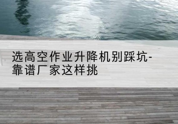君山剪叉式升降机厂家-选高空作业升降机别踩坑-靠谱厂家这样挑