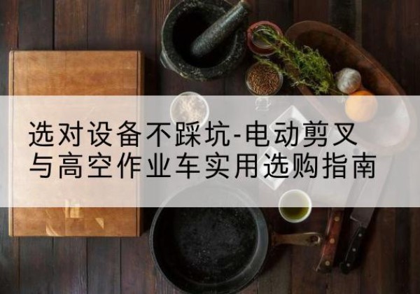 君山电动剪叉升降平台怎么选-选对设备不踩坑-电动剪叉与高空作业车实用选购指南