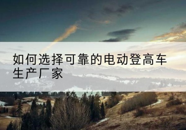 君山电动登高车厂家-如何选择可靠的电动登高车生产厂家