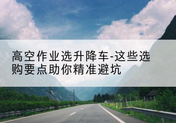 君山升降车厂家-高空作业选升降车-这些选购要点助你*避坑
