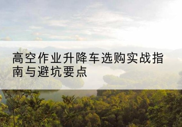 君山升降车怎么选-高空作业升降车选购实战指南与避坑要点