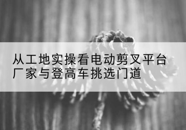 君山电动剪叉升降平台厂家-从工地实操看电动剪叉平台厂家与登高车挑选门道