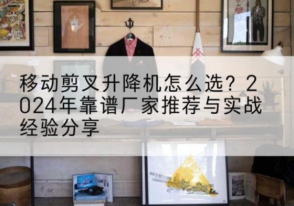 君山升降平台厂家推荐-移动剪叉升降机怎么选？2024年靠谱厂家推荐与实战经验分享