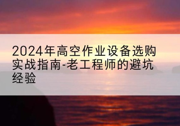 君山高空作业升降机厂家推荐-2024年高空作业设备选购实战指南-老工程师的避坑经验