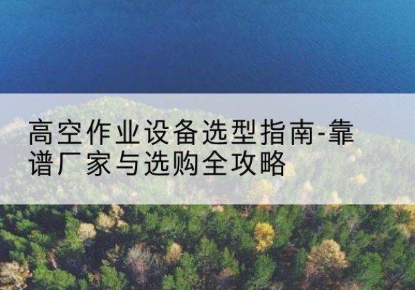 君山升降车厂家-高空作业设备选型指南-靠谱厂家与选购全攻略